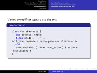 Introdu¸c˜ao
O que s˜ao Objetos e Classes?
Construtores e Destrutores
Encapsulamento
Conclus˜ao
Especiﬁcadores de acesso
Implementa¸c˜ao das fun¸c˜oes ”get”
Implementa¸c˜ao das fun¸c˜oes ”set”
Vamos exempliﬁcar agora o uso dos sets.
Usando ”sets”
class ContaBancaria {
int agencia, conta;
float saldo; // ...
*/ Agora, somente o saldo pode ser alterado. */
public:
void setSaldo ( float novo_saldo ) { saldo =
novo_saldo; }
}
Lucas Lellis Classes em C++
 