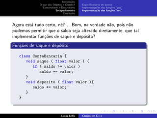 Introdu¸c˜ao
O que s˜ao Objetos e Classes?
Construtores e Destrutores
Encapsulamento
Conclus˜ao
Especiﬁcadores de acesso
Implementa¸c˜ao das fun¸c˜oes ”get”
Implementa¸c˜ao das fun¸c˜oes ”set”
Agora est´a tudo certo, n´e? .. Bom, na verdade n˜ao, pois n˜ao
podemos permitir que o saldo seja alterado diretamente, que tal
implementar fun¸c˜oes de saque e dep´osito?
Fun¸c˜oes de saque e dep´osito
class ContaBancaria {
void saque ( float valor ) {
if ( saldo >= valor )
saldo -= valor;
}
void deposito ( float valor ){
saldo += valor;
}
}
Lucas Lellis Classes em C++
 