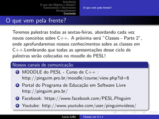 Introdu¸c˜ao
O que s˜ao Objetos e Classes?
Construtores e Destrutores
Encapsulamento
Conclus˜ao
O que vem pela frente?
O que vem pela frente?
Teremos palestras todas as sextas-feiras, abordando cada vez
novos conceitos sobre C++. A pr´oxima ser´a ”Classes - Parte 2”,
onde aprofundaremos nossos conhecimentos sobre as classes em
C++.Lembrando que todas as apresenta¸c˜oes desse ciclo de
palestras ser˜ao colocadas no moodle do PESL!
Nossos canais de comunica¸c˜ao
1 MOODLE do PESL - Curso de C++ :
http://pinguim.pro.br/moodle/course/view.php?id=6
2 Portal do Programa de Educa¸c˜ao em Software Livre
http://pinguim.pro.br/
3 Facebook: https://www.facebook.com/PESL.PInguim
4 Youtube: http://www.youtube.com/user/pinguimvideos/
Lucas Lellis Classes em C++
 