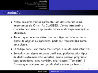 Introdu¸c˜ao
O que s˜ao Objetos e Classes?
Construtores e Destrutores
Encapsulamento
Conclus˜ao
Introdu¸c˜ao
Nessa palestras vamos apresentar um dos recursos mais
importantes do C++: As CLASSES. Vamos introduzir o
conceito de classes e apresentar t´ecnicas de implementa¸c˜ao e
utiliza¸c˜ao.
Tudo o que pode ser visto como um tipo de dado, ou uma
classe de objetos ou conceitos, pode ser representado como
uma classe.
O c´odigo pode ﬁcar muito mais limpo, e muito mais intuitivo.
Somado com alguns recursos auxiliares, podemos criar tipos
de dados extremamente vers´ateis, sendo poss´ıvel programar
seus operadores, e/ou tamb´em, criar classes ”Template” (
Classes que recebem um tipo de dados como parˆametro ).
Lucas Lellis Classes em C++
 