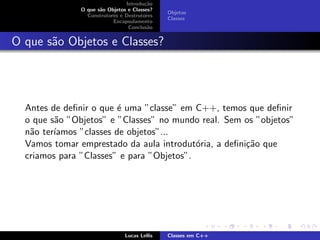Introdu¸c˜ao
O que s˜ao Objetos e Classes?
Construtores e Destrutores
Encapsulamento
Conclus˜ao
Objetos
Classes
O que s˜ao Objetos e Classes?
Antes de deﬁnir o que ´e uma ”classe” em C++, temos que deﬁnir
o que s˜ao ”Objetos” e ”Classes” no mundo real. Sem os ”objetos”
n˜ao ter´ıamos ”classes de objetos”...
Vamos tomar emprestado da aula introdut´oria, a deﬁni¸c˜ao que
criamos para ”Classes” e para ”Objetos”.
Lucas Lellis Classes em C++
 