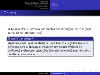 Introdu¸c˜ao
O que s˜ao Objetos e Classes?
Construtores e Destrutores
Encapsulamento
Conclus˜ao
Objetos
Classes
Objetos
O Mundo Real ´e formado por objetos que interagem entre si (casa,
carro, aluno, professor, etc)
O que ´e um objeto?
Qualquer coisa, real ou abstrata, com limites e signiﬁcados bem
deﬁnidos para a aplica¸c˜ao. Possuem um estado (valores de
atributos) e oferecem opera¸c˜oes (comportamentos) para examinar
ou alterar este estado.
Lucas Lellis Classes em C++
 