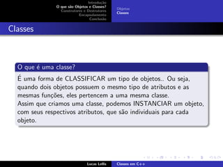 Introdu¸c˜ao
O que s˜ao Objetos e Classes?
Construtores e Destrutores
Encapsulamento
Conclus˜ao
Objetos
Classes
Classes
O que ´e uma classe?
´E uma forma de CLASSIFICAR um tipo de objetos.. Ou seja,
quando dois objetos possuem o mesmo tipo de atributos e as
mesmas fun¸c˜oes, eles pertencem a uma mesma classe.
Assim que criamos uma classe, podemos INSTANCIAR um objeto,
com seus respectivos atributos, que s˜ao individuais para cada
objeto.
Lucas Lellis Classes em C++
 