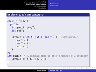 Introdu¸c˜ao
O que s˜ao Objetos e Classes?
Construtores e Destrutores
Encapsulamento
Conclus˜ao
Construtores
Destrutores
Implementando um construtor
class Circulo {
public:
int pos_X, pos_Y;
int raio;
Circulo ( int X, int Y, int r ) { //Construtor
pos_X = X;
pos_Y = Y;
raio = r;
}
};
int main () { //Instanciando um objeto usando o Construtor
Circulo c1 ( 10, 10, 5 );
}
Lucas Lellis Classes em C++
 