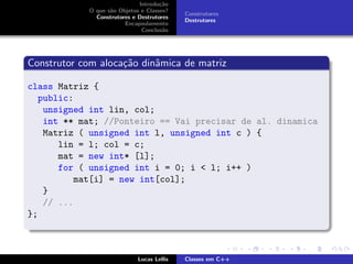 Introdu¸c˜ao
O que s˜ao Objetos e Classes?
Construtores e Destrutores
Encapsulamento
Conclus˜ao
Construtores
Destrutores
Construtor com aloca¸c˜ao dinˆamica de matriz
class Matriz {
public:
unsigned int lin, col;
int ** mat; //Ponteiro == Vai precisar de al. dinamica
Matriz ( unsigned int l, unsigned int c ) {
lin = l; col = c;
mat = new int* [l];
for ( unsigned int i = 0; i < l; i++ )
mat[i] = new int[col];
}
// ...
};
Lucas Lellis Classes em C++
 