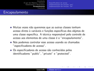 Introdu¸c˜ao
O que s˜ao Objetos e Classes?
Construtores e Destrutores
Encapsulamento
Conclus˜ao
Especiﬁcadores de acesso
Implementa¸c˜ao das fun¸c˜oes ”get”
Implementa¸c˜ao das fun¸c˜oes ”set”
Encapsulamento
Muitas vezes n˜ao queremos que as outras classes tenham
acesso direto `a vari´aveis e fun¸c˜oes espec´ıﬁcas dos objetos de
uma classe espec´ıﬁca. A t´ecnica respons´avel pelo controle de
acesso aos elementos de uma classe ´e o ”encapsulamento”.
N´os podemos controlar esse acesso usando os chamados
”especiﬁcadores de acesso”.
Os especiﬁcadores de acesso s˜ao conhecidos pelos
identiﬁcadores ”public”, ”private” e ”protected”.
Lucas Lellis Classes em C++
 