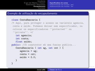 Introdu¸c˜ao
O que s˜ao Objetos e Classes?
Construtores e Destrutores
Encapsulamento
Conclus˜ao
Especiﬁcadores de acesso
Implementa¸c˜ao das fun¸c˜oes ”get”
Implementa¸c˜ao das fun¸c˜oes ”set”
Exemplo de utiliza¸c˜ao do encapsulamento
class ContaBancaria {
/* Aqui, para proteger o acesso as variaveis agencia,
conta e saldo. Podemos deixar sem especificador, ou
colocar os especificadores ’’protected’’ ou
’’private’’. */
int agencia;
int conta;
float saldo;
public: //O construtor eh uma funcao publica...
ContaBancaria ( int ag, int cnt ) {
agencia = ag;
conta = cnt;
saldo = 0.0;
}
}
Lucas Lellis Classes em C++
 