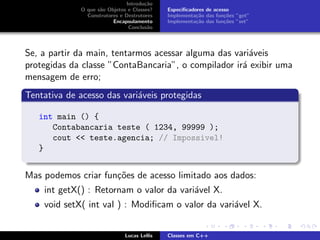 Introdu¸c˜ao
O que s˜ao Objetos e Classes?
Construtores e Destrutores
Encapsulamento
Conclus˜ao
Especiﬁcadores de acesso
Implementa¸c˜ao das fun¸c˜oes ”get”
Implementa¸c˜ao das fun¸c˜oes ”set”
Se, a partir da main, tentarmos acessar alguma das vari´aveis
protegidas da classe ”ContaBancaria”, o compilador ir´a exibir uma
mensagem de erro;
Tentativa de acesso das vari´aveis protegidas
int main () {
Contabancaria teste ( 1234, 99999 );
cout << teste.agencia; // Impossivel!
}
Mas podemos criar fun¸c˜oes de acesso limitado aos dados:
int getX() : Retornam o valor da vari´avel X.
void setX( int val ) : Modiﬁcam o valor da vari´avel X.
Lucas Lellis Classes em C++
 