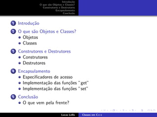 Introdu¸c˜ao
O que s˜ao Objetos e Classes?
Construtores e Destrutores
Encapsulamento
Conclus˜ao
1 Introdu¸c˜ao
2 O que s˜ao Objetos e Classes?
Objetos
Classes
3 Construtores e Destrutores
Construtores
Destrutores
4 Encapsulamento
Especiﬁcadores de acesso
Implementa¸c˜ao das fun¸c˜oes ”get”
Implementa¸c˜ao das fun¸c˜oes ”set”
5 Conclus˜ao
O que vem pela frente?
Lucas Lellis Classes em C++
 