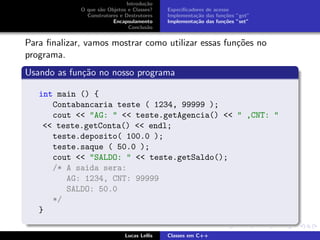 Introdu¸c˜ao
O que s˜ao Objetos e Classes?
Construtores e Destrutores
Encapsulamento
Conclus˜ao
Especiﬁcadores de acesso
Implementa¸c˜ao das fun¸c˜oes ”get”
Implementa¸c˜ao das fun¸c˜oes ”set”
Para ﬁnalizar, vamos mostrar como utilizar essas fun¸c˜oes no
programa.
Usando as fun¸c˜ao no nosso programa
int main () {
Contabancaria teste ( 1234, 99999 );
cout << "AG: " << teste.getAgencia() << " ,CNT: "
<< teste.getConta() << endl;
teste.deposito( 100.0 );
teste.saque ( 50.0 );
cout << "SALDO: " << teste.getSaldo();
/* A saida sera:
AG: 1234, CNT: 99999
SALDO: 50.0
*/
}
Lucas Lellis Classes em C++
 