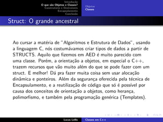 Introdu¸c˜ao
O que s˜ao Objetos e Classes?
Construtores e Destrutores
Encapsulamento
Conclus˜ao
Objetos
Classes
Struct: O grande ancestral
Ao cursar a mat´eria de ”Algoritmos e Estrutura de Dados”, usando
a linguagem C, n´os costum´avamos criar tipos de dados a partir de
STRUCTS. Aquilo que ﬁzemos em AED ´e muito parecido com
uma classe. Por´em, a orienta¸c˜ao a objetos, em especial o C++,
trazem recursos que v˜ao muito al´em do que se pode fazer com um
struct. E melhor! D´a pra fazer muita coisa sem usar aloca¸c˜ao
dinˆamica e ponteiros. Al´em da seguran¸ca oferecida pela t´ecnica de
Encapsulamento, e a reutiliza¸c˜ao de c´odigo que s´o ´e poss´ıvel por
causa dos conceitos de orienta¸c˜ao a objetos, como heran¸ca,
polimorﬁsmo, e tamb´em pela programa¸c˜ao gen´erica (Templates).
Lucas Lellis Classes em C++
 