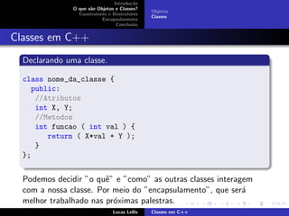 Introdu¸c˜ao
O que s˜ao Objetos e Classes?
Construtores e Destrutores
Encapsulamento
Conclus˜ao
Objetos
Classes
Classes em C++
Declarando uma classe.
class nome_da_classe {
public:
//Atributos
int X, Y;
//Metodos
int funcao ( int val ) {
return ( X*val + Y );
}
};
Podemos decidir ”o quˆe” e ”como” as outras classes interagem
com a nossa classe. Por meio do ”encapsulamento”, que ser´a
melhor trabalhado nas pr´oximas palestras.
Lucas Lellis Classes em C++
 