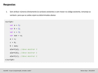 Respostas
1.

Sem atribuir números diretamente às variáveis existentes e sem mexer no código existente, remaneje as
variáveis para que as saídas sejam as determinadas abaixo:

<script>
var a = 1;
var b = 2;
var c = 3;
var aux = a;
a = c;
c = b;
b = aux;
alert(a); //deve mostrar 3
alert(b); //deve mostrar 1
alert(c); //deve mostrar 2
</script>

Aula #01 - O que é programação, entrada e saída?

Ramon Kayo - 2013/2014

 