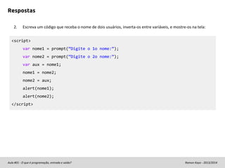 Respostas
2.

Escreva um código que receba o nome de dois usuários, inverta-os entre variáveis, e mostre-os na tela:

<script>
var nome1 = prompt(“Digite o 1o nome:”);
var nome2 = prompt(“Digite o 2o nome:”);
var aux = nome1;
nome1 = nome2;
nome2 = aux;
alert(nome1);
alert(nome2);
</script>

Aula #01 - O que é programação, entrada e saída?

Ramon Kayo - 2013/2014

 
