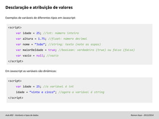 Desclaração e atribuição de valores
Exemplos de variáveis de diferentes tipos em Javascript:
<script>
var idade = 25; //int: número inteiro
var altura = 1.75; //float: número decimal
var nome = “João”; //string: texto (note as aspas)
var maiorDeIdade = true; //boolean: verdadeiro (true) ou falso (false)
var vazio = null; //vazio
</script>
Em Javascript as variáveis são dinâmicas:
<script>
var idade = 25; //a variável é int
idade = “vinte e cinco”; //agora a variável é string
</script>

Aula #02 - Variáveis e tipos de dados

Ramon Kayo - 2013/2014

 