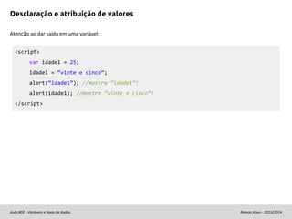 Desclaração e atribuição de valores
Atenção ao dar saída em uma variável:
<script>
var idade1 = 25;
idade1 = “vinte e cinco”;
alert(“idade1”); //mostra “idade1”!
alert(idade1); //mostra “vinte e cinco”!
</script>

Aula #02 - Variáveis e tipos de dados

Ramon Kayo - 2013/2014

 