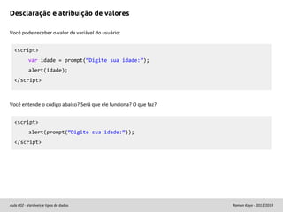 Desclaração e atribuição de valores
Você pode receber o valor da variável do usuário:
<script>
var idade = prompt(“Digite sua idade:”);
alert(idade);
</script>

Você entende o código abaixo? Será que ele funciona? O que faz?
<script>
alert(prompt(“Digite sua idade:”));
</script>

Aula #02 - Variáveis e tipos de dados

Ramon Kayo - 2013/2014

 
