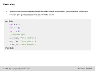 Exercícios
1.

Sem atribuir números diretamente às variáveis existentes e sem mexer no código existente, remaneje as
variáveis para que as saídas sejam as determinadas abaixo:

<script>
var a = 1;
var b = 2;
var c = 3;
//Programe aqui
alert(a); //deve mostrar 3
alert(b); //deve mostrar 1
alert(c); //deve mostrar 2
</script>

Aula #01 - O que é programação, entrada e saída?

Ramon Kayo - 2013/2014

 