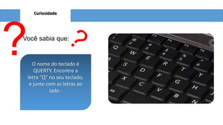 Curiosidade
?Você sabia que:
O nome do teclado é
QUERTY. Encontre a
letra “Q” no seu teclado,
e junte com as letras ao
lado :
 