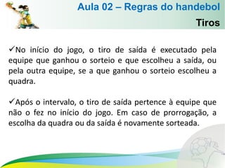 No início do jogo, o tiro de saída é executado pela
equipe que ganhou o sorteio e que escolheu a saída, ou
pela outra equipe, se a que ganhou o sorteio escolheu a
quadra.
Após o intervalo, o tiro de saída pertence à equipe que
não o fez no início do jogo. Em caso de prorrogação, a
escolha da quadra ou da saída é novamente sorteada.
Tiros
Aula 02 – Regras do handebol
 