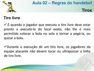 Tiros
Tiro livre
 É quando o jogador que executa o tiro livre deve estar
pronto a executá-lo do local exato, não lhe é mais
permitido colocar a bola no solo e tornar a pegá-la, ou
quicar a bola.
Durante a execução de um tiro livre, os jogadores da
equipe atacante não devem tocar ou ultrapassar a linha
de tiro livre.
Aula 02 – Regras do handebol
 