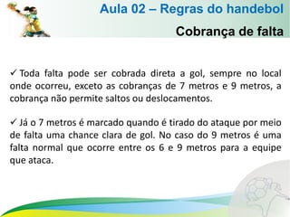 Cobrança de falta
 Toda falta pode ser cobrada direta a gol, sempre no local
onde ocorreu, exceto as cobranças de 7 metros e 9 metros, a
cobrança não permite saltos ou deslocamentos.
 Já o 7 metros é marcado quando é tirado do ataque por meio
de falta uma chance clara de gol. No caso do 9 metros é uma
falta normal que ocorre entre os 6 e 9 metros para a equipe
que ataca.
Aula 02 – Regras do handebol
 