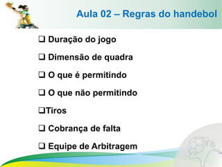 Aula 02 – Regras do handebol
 Duração do jogo
 Dimensão de quadra
 O que é permitindo
 O que não permitindo
Tiros
 Cobrança de falta
 Equipe de Arbitragem
 