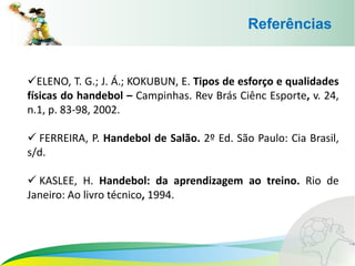 Referências
ELENO, T. G.; J. Á.; KOKUBUN, E. Tipos de esforço e qualidades
físicas do handebol – Campinhas. Rev Brás Ciênc Esporte, v. 24,
n.1, p. 83-98, 2002.
 FERREIRA, P. Handebol de Salão. 2º Ed. São Paulo: Cia Brasil,
s/d.
 KASLEE, H. Handebol: da aprendizagem ao treino. Rio de
Janeiro: Ao livro técnico, 1994.
 