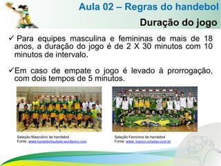 Aula 02 – Regras do handebol
Duração do jogo
 Para equipes masculina e femininas de mais de 18
anos, a duração do jogo é de 2 X 30 minutos com 10
minutos de intervalo.
Em caso de empate o jogo é levado à prorrogação,
com dois tempos de 5 minutos.
Seleção Masculino de handebol
Fonte: www.handeboltaubate.wordpress.com
Seleção Feminina de handebol
Fonte: www. topicos.estadao.com.br
 