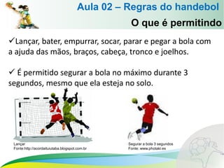 Lançar, bater, empurrar, socar, parar e pegar a bola com
a ajuda das mãos, braços, cabeça, tronco e joelhos.
 É permitido segurar a bola no máximo durante 3
segundos, mesmo que ela esteja no solo.
O que é permitindo
Aula 02 – Regras do handebol
Lançar
Fonte:http://acordaituiutaba.blogspot.com.br
Segurar a bola 3 segundos
Fonte: www.photaki.es
 