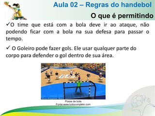 O time que está com a bola deve ir ao ataque, não
podendo ficar com a bola na sua defesa para passar o
tempo.
 O Goleiro pode fazer gols. Ele usar qualquer parte do
corpo para defender o gol dentro de sua área.
O que é permitindo
Aula 02 – Regras do handebol
Posse de bola
Fonte:www.tudocompleto.com
 