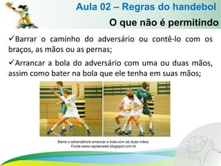 Barrar o caminho do adversário ou contê-lo com os
braços, as mãos ou as pernas;
Arrancar a bola do adversário com uma ou duas mãos,
assim como bater na bola que ele tenha em suas mãos;
O que não é permitindo
Aula 02 – Regras do handebol
Barra o adversário/e arrancar a bola com as duas mãos
Fonte:www.capitaoweb.blogspot.com.br
 