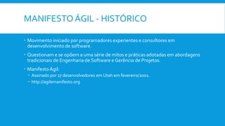 MANIFESTO ÁGIL - HISTÓRICO
 Movimento iniciado por programadores experientes e consultores em
desenvolvimento de software.
 Questionam e se opõem a uma série de mitos e práticas adotadas em abordagens
tradicionais de Engenharia de Software e Gerência de Projetos.
 ManifestoÁgil:
 Assinado por 17 desenvolvedores em Utah em fevereiro/2001.
 http://agilemanifesto.org
 