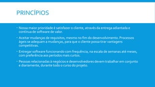 PRINCÍPIOS
 Nossa maior prioridade é satisfazer o cliente, através da entrega adiantada e
contínua de software de valor.
 Aceitar mudanças de requisitos, mesmo no fim do desenvolvimento. Processos
ágeis se adequam a mudanças, para que o cliente possa tirar vantagens
competitivas.
 Entregar software funcionando com frequência, na escala de semanas até meses,
com preferência aos períodos mais curtos.
 Pessoas relacionadas à negócios e desenvolvedores devem trabalhar em conjunto
e diariamente, durante todo o curso do projeto.
 