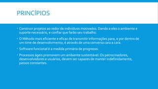 PRINCÍPIOS
 Construir projetos ao redor de indivíduos motivados. Dando a eles o ambiente e
suporte necessário, e confiar que farão seu trabalho.
 O Método mais eficiente e eficaz de transmitir informações para, e por dentro de
um time de desenvolvimento, é através de uma conversa cara a cara.
 Software funcional é a medida primária de progresso.
 Processos ágeis promovem um ambiente sustentável.Os patrocinadores,
desenvolvedores e usuários, devem ser capazes de manter indefinidamente,
passos constantes.
 