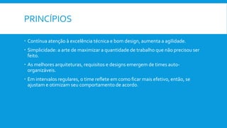 PRINCÍPIOS
 Contínua atenção à excelência técnica e bom design, aumenta a agilidade.
 Simplicidade: a arte de maximizar a quantidade de trabalho que não precisou ser
feito.
 As melhores arquiteturas, requisitos e designs emergem de times auto-
organizáveis.
 Em intervalos regulares, o time reflete em como ficar mais efetivo, então, se
ajustam e otimizam seu comportamento de acordo.
 