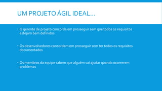 UM PROJETOÁGIL IDEAL…
 O gerente de projeto concorda em prosseguir sem que todos os requisitos
estejam bem definidos
 Os desenvolvedores concordam em prosseguir sem ter todos os requisitos
documentados
 Os membros da equipe sabem que alguém vai ajudar quando ocorrerem
problemas
 