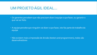 UM PROJETOÁGIL IDEAL…
 Os gerentes percebem que não precisam dizer à equipe o que fazer, ou garantir o
que vai ser feito
 A equipe percebe que ninguém vai dizer o que fazer, isto faz parte do trabalho da
equipe
 Não existem mais a impressão de divisão (testers and programmers), todos são
desenvolvedores
 