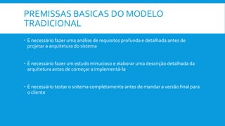 PREMISSAS BASICAS DO MODELO
TRADICIONAL
 É necessário fazer uma análise de requisitos profunda e detalhada antes de
projetar a arquitetura do sistema
 É necessário fazer um estudo minucioso e elaborar uma descrição detalhada da
arquitetura antes de começar a implementá-la
 É necessário testar o sistema completamente antes de mandar a versão final para
o cliente
 