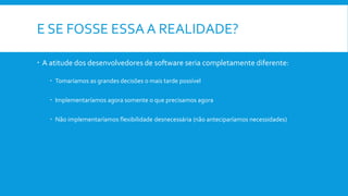 E SE FOSSE ESSA A REALIDADE?
 A atitude dos desenvolvedores de software seria completamente diferente:
 Tomaríamos as grandes decisões o mais tarde possível
 Implementaríamos agora somente o que precisamos agora
 Não implementaríamos flexibilidade desnecessária (não anteciparíamos necessidades)
 