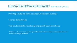 E ESSA É A NOVA REALIDADE! (EM MUITOSCASOS)
 Orientação a Objetos: facilita e cria oportunidades para mudanças
 Técnicas de Refatoração
 Testes automatizados: nos dão segurança quando fazemos mudanças
 Prática / cultura de mudanças: aprendemos técnicas e adquirimos experiência em
lidar com código mutante
 