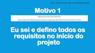 Cinco Motivos para não usar Métodos Ágeis
Motivo 1
Eu sei e defino todos os
requisitos no início do
projeto
Não preciso de ciclos iterativos
Qual projeto de software possui todos os requisitos definidos (corretamente) no início?
 