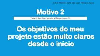 Cinco Motivos para não usar Métodos Ágeis
Motivo 2
Os objetivos do meu
projeto estão muito claros
desde o início
O cliente descobre o que quer ao longo do caminho
 