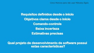 Cinco Motivos para não usar Métodos Ágeis
Requisitos definidos desde o início
Objetivos claros desde o início
Comando-controle
Baixa incerteza
Estimativas precisas
Qual projeto de desenvolvimento de software possui
estas características?
 