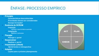 ÊNFASE: PROCESSO EMPÍRICO
 Princípio
 Características desconhecidas
 Prioridades devem ser consideradas
 Escopo irá mudar!
 Essência do SCRUM
 Inspeção
• Verificar o que foi feito no período
 Adaptação
• Melhorar o processo
 Planejar
 Planejar o sprint
 Desenvolver
 Realizar o sprint
 Inspecionar (check)
 Sprint review e retrospectiva
 Adaptar
 Lições para o próximo planejamento
PLAN
DO
ACT
CHECK
 
