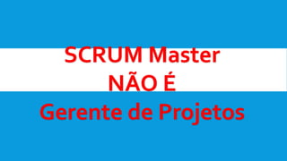 SCRUM Master
NÃO É
Gerente de Projetos
 