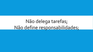 Não delega tarefas;
Não define responsabilidades;
 