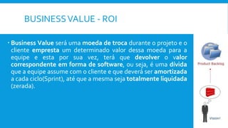 BUSINESSVALUE - ROI
 Business Value será uma moeda de troca durante o projeto e o
cliente empresta um determinado valor dessa moeda para a
equipe e esta por sua vez, terá que devolver o valor
correspondente em forma de software, ou seja, é uma dívida
que a equipe assume com o cliente e que deverá ser amortizada
a cada ciclo(Sprint), até que a mesma seja totalmente liquidada
(zerada).
 