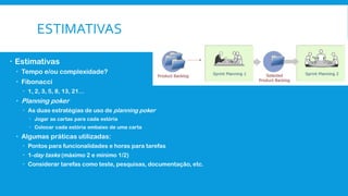 ESTIMATIVAS
 Estimativas
 Tempo e/ou complexidade?
 Fibonacci
 1, 2, 3, 5, 8, 13, 21…
 Planning poker
 As duas estratégias de uso de planning poker
 Jogar as cartas para cada estória
 Colocar cada estória embaixo de uma carta
 Algumas práticas utilizadas:
 Pontos para funcionalidades e horas para tarefas
 1-day tasks (máximo 2 e mínimo 1/2)
 Considerar tarefas como teste, pesquisas, documentação, etc.
 