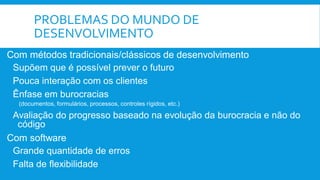 PROBLEMAS DO MUNDO DE
DESENVOLVIMENTO
Com métodos tradicionais/clássicos de desenvolvimento
Supõem que é possível prever o futuro
Pouca interação com os clientes
Ênfase em burocracias
(documentos, formulários, processos, controles rígidos, etc.)
Avaliação do progresso baseado na evolução da burocracia e não do
código
Com software
Grande quantidade de erros
Falta de flexibilidade
 